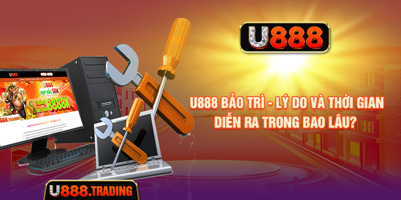 U888 Bảo Trì - Lý Do Và Thời Gian Diễn Ra Trong Bao Lâu?